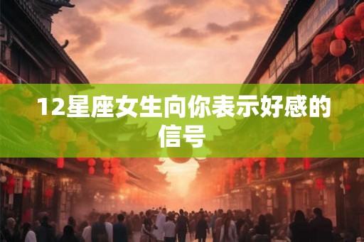 12星座女生向你表示好感的信号