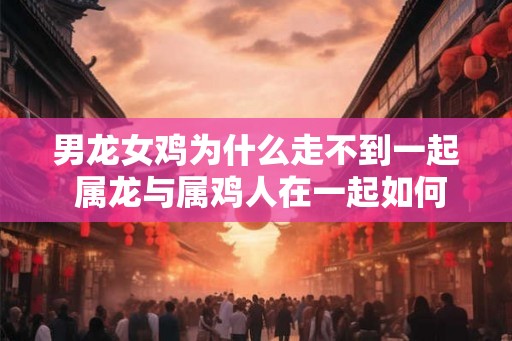 男龙女鸡为什么走不到一起 属龙与属鸡人在一起如何