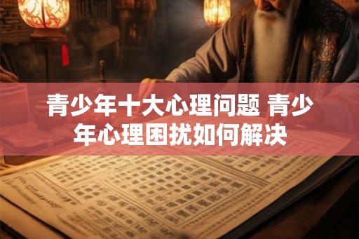 青少年十大心理问题 青少年心理困扰如何解决