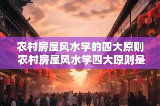 农村房屋风水学的四大原则 农村房屋风水学四大原则是什么 农村房屋风水学的四大原则 农村房屋风水学四大原则是什么