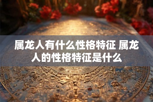 属龙人有什么性格特征 属龙人的性格特征是什么