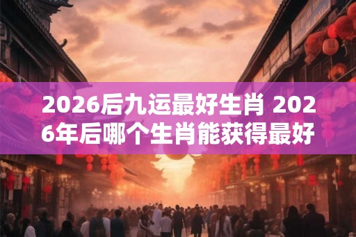 2026后九运最好生肖 2026年后哪个生肖能获得最好的九运