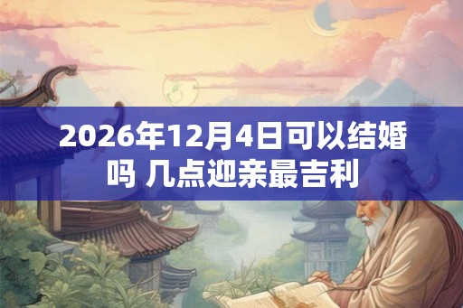 2026年12月4日可以结婚吗 几点迎亲最吉利
