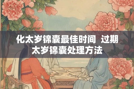 化太岁锦囊最佳时间  过期太岁锦囊处理方法