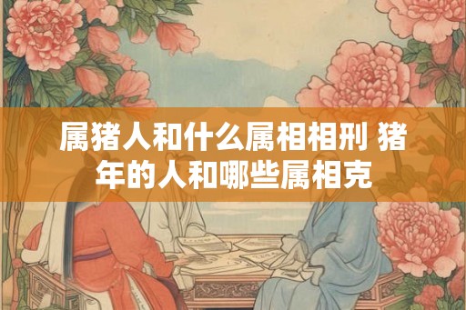 属猪人和什么属相相刑 猪年的人和哪些属相克