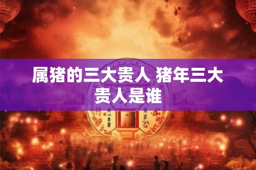 属猪的三大贵人 猪年三大贵人是谁