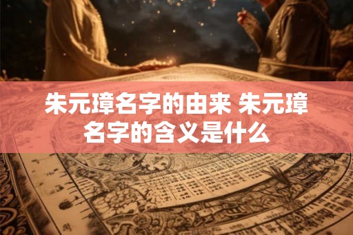 朱元璋名字的由来 朱元璋名字的含义是什么