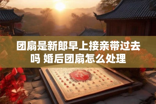团扇是新郎早上接亲带过去吗 婚后团扇怎么处理
