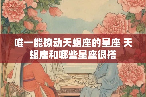 唯一能撩动天蝎座的星座 天蝎座和哪些星座很搭 唯一能撩动天蝎座的星座 天蝎座和哪些星座很搭