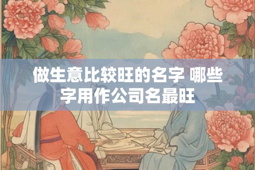 做生意比较旺的名字 哪些字用作公司名最旺