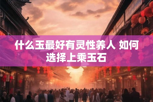 什么玉最好有灵性养人 如何选择上乘玉石
