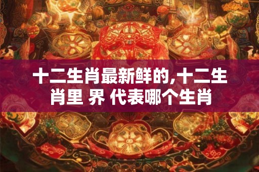 十二生肖最新鲜的,十二生肖里 界 代表哪个生肖