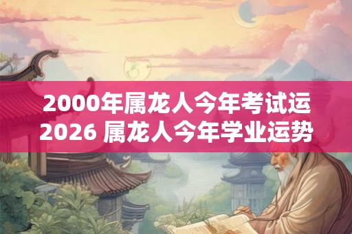 2000年属龙人今年考试运2026 属龙人今年学业运势如何 2000年属龙人今年考试运2026 属龙人今年学业运势如何
