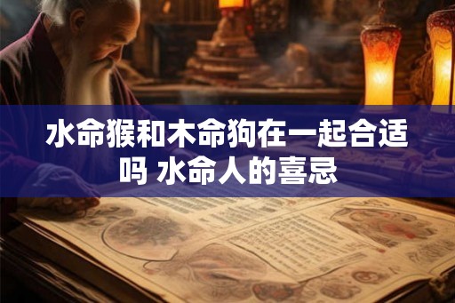 水命猴和木命狗在一起合适吗 水命人的喜忌 水命猴和木命狗在一起合适吗 水命人的喜忌