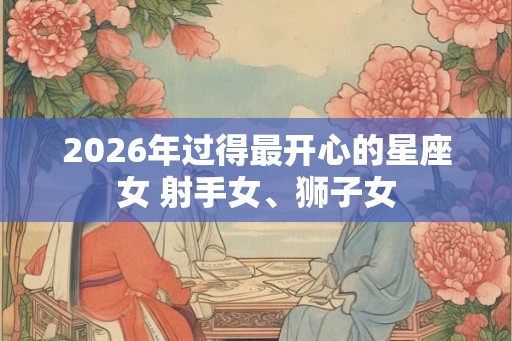2026年过得最开心的星座女 射手女、狮子女