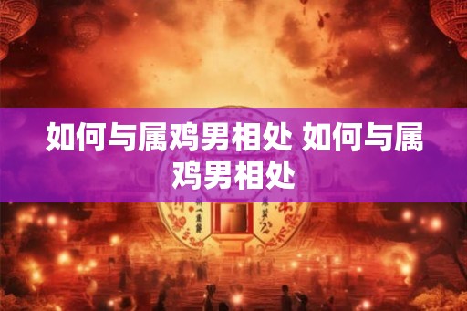 如何与属鸡男相处 如何与属鸡男相处
