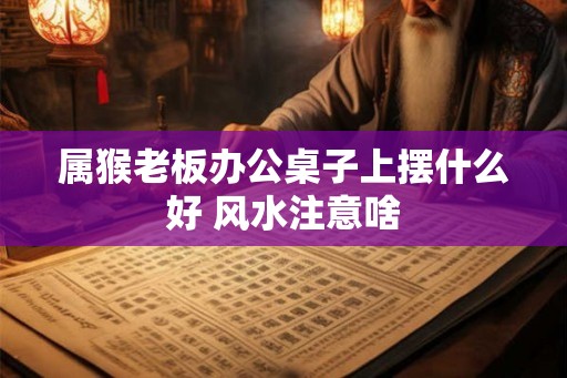 属猴老板办公桌子上摆什么好 风水注意啥