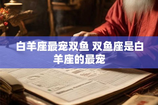白羊座最宠双鱼 双鱼座是白羊座的最宠