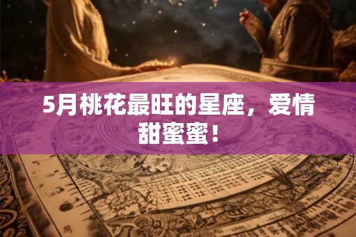 5月桃花最旺的星座，爱情甜蜜蜜！
