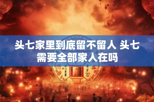 头七家里到底留不留人 头七需要全部家人在吗