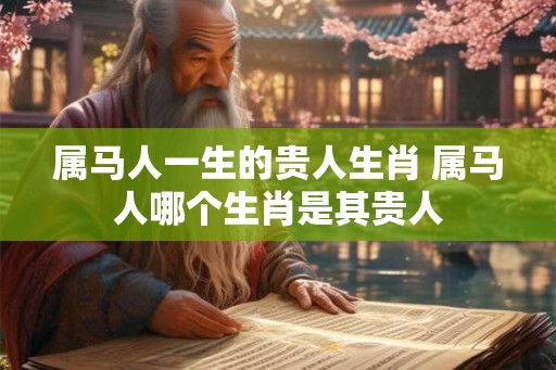 属马人一生的贵人生肖 属马人哪个生肖是其贵人 属马人一生的贵人生肖 属马人哪个生肖是其贵人