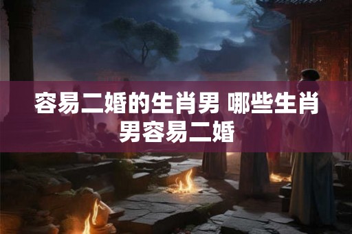 容易二婚的生肖男 哪些生肖男容易二婚