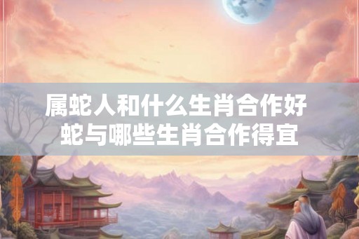 属蛇人和什么生肖合作好 蛇与哪些生肖合作得宜 属蛇人和什么生肖合作好 蛇与哪些生肖合作得宜