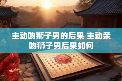 主动吻狮子男的后果 主动亲吻狮子男后果如何 主动吻狮子男的后果 主动亲吻狮子男后果如何