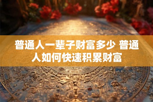 普通人一辈子财富多少 普通人如何快速积累财富