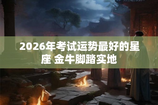 2026年考试运势最好的星座 金牛脚踏实地 2026年考试运势最好的星座 金牛脚踏实地