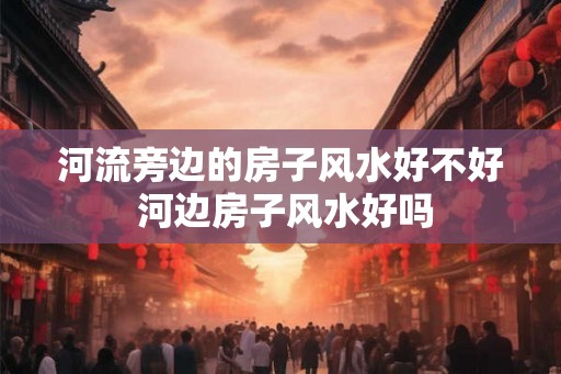 河流旁边的房子风水好不好 河边房子风水好吗