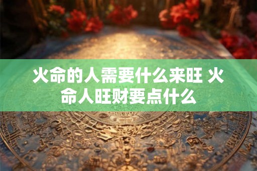 火命的人需要什么来旺 火命人旺财要点什么