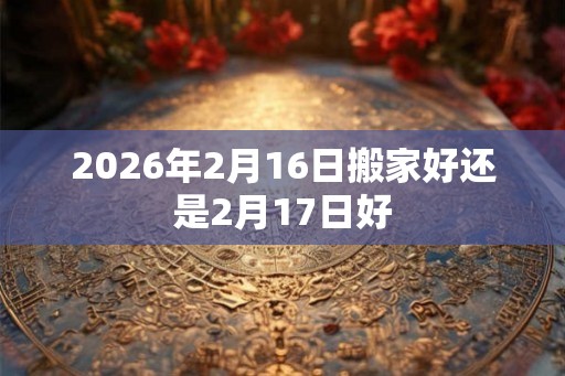 2026年2月16日搬家好还是2月17日好 2026年2月16日搬家好还是2月17日好
