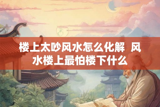 楼上太吵风水怎么化解  风水楼上最怕楼下什么