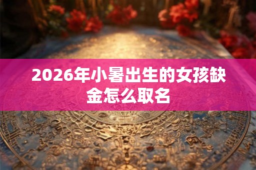 2026年小暑出生的女孩缺金怎么取名 2026年小暑出生的女孩缺金怎么取名