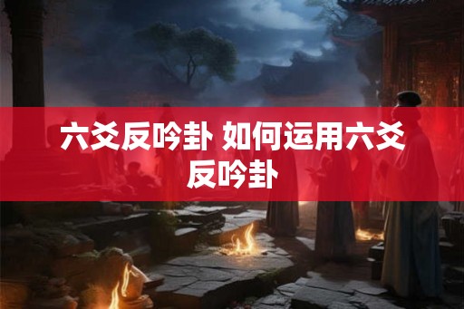 六爻反吟卦 如何运用六爻反吟卦 六爻反吟卦 如何运用六爻反吟卦
