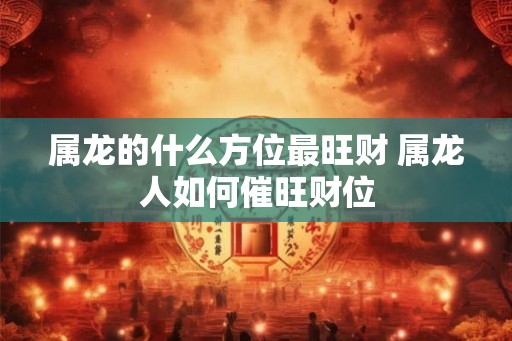 属龙的什么方位最旺财 属龙人如何催旺财位
