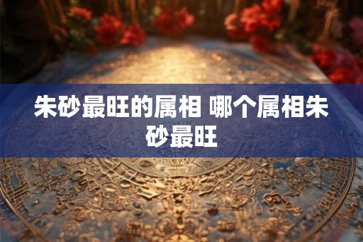 朱砂最旺的属相 哪个属相朱砂最旺