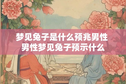 梦见兔子是什么预兆男性 男性梦见兔子预示什么 梦见兔子是什么预兆男性 男性梦见兔子预示什么