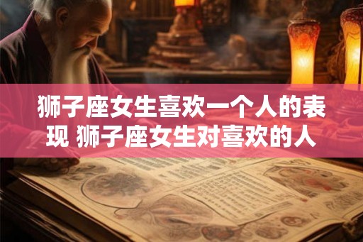 狮子座女生喜欢一个人的表现 狮子座女生对喜欢的人有哪些表现 狮子座女生喜欢一个人的表现 狮子座女生对喜欢的人有哪些表现