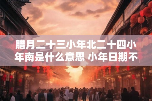 腊月二十三小年北二十四小年南是什么意思 小年日期不同