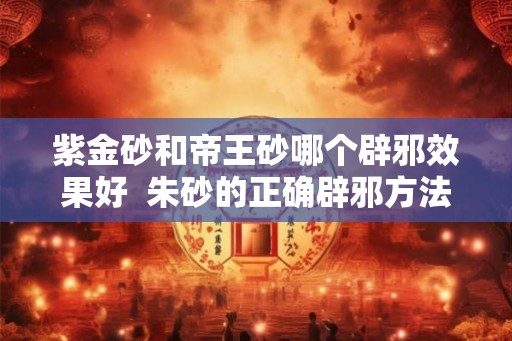 紫金砂和帝王砂哪个辟邪效果好  朱砂的正确辟邪方法