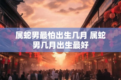 属蛇男最怕出生几月 属蛇男几月出生最好 属蛇男最怕出生几月 属蛇男几月出生最好