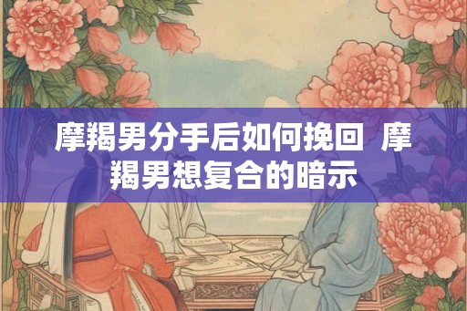 摩羯男分手后如何挽回 摩羯男想复合的暗示 摩羯男分手后如何挽回 摩羯男想复合的暗示