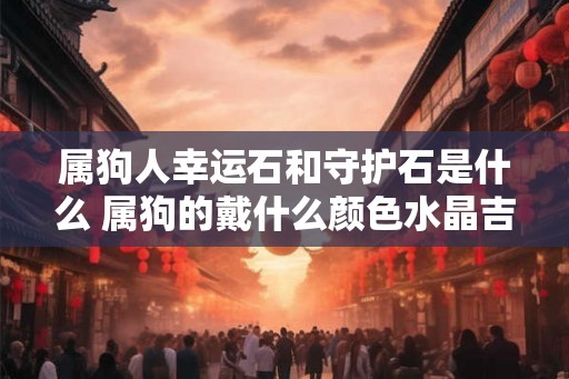 属狗人幸运石和守护石是什么 属狗的戴什么颜色水晶吉利
