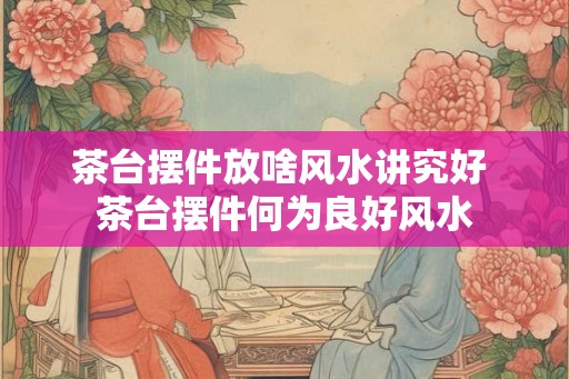 茶台摆件放啥风水讲究好 茶台摆件何为良好风水
