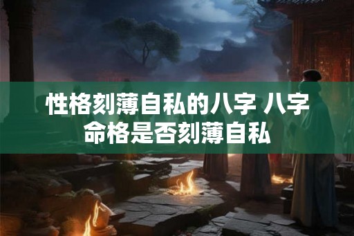 性格刻薄自私的八字 八字命格是否刻薄自私