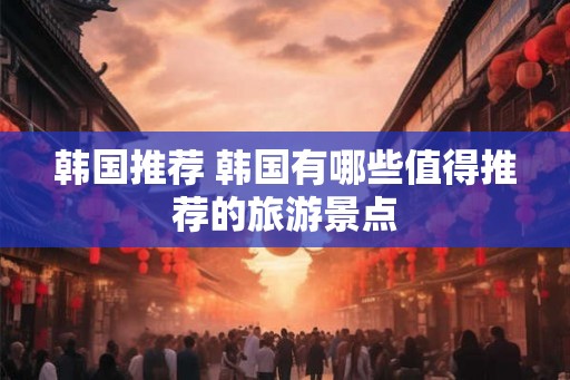 韩国推荐 韩国有哪些值得推荐的旅游景点