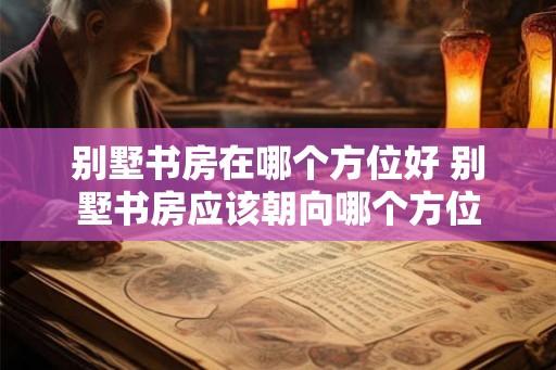 别墅书房在哪个方位好 别墅书房应该朝向哪个方位 别墅书房在哪个方位好 别墅书房应该朝向哪个方位