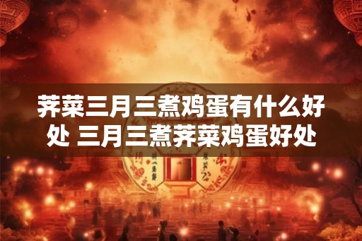 荠菜三月三煮鸡蛋有什么好处 三月三煮荠菜鸡蛋好处
